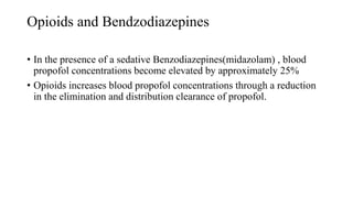Opioids and Bendzodiazepines
• In the presence of a sedative Benzodiazepines(midazolam) , blood
propofol concentrations become elevated by approximately 25%
• Opioids increases blood propofol concentrations through a reduction
in the elimination and distribution clearance of propofol.
 
