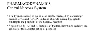 PHARMACODYNAMICS
Central Nervous System
• The hypnotic action of propofol is mostly mediated by enhancing γ-
aminobutyric acid (GABA)-induced chloride current through its
binding to the β subunit of the GABAA receptor.
• Sites on the β1, β2, and β3 subunits of the transmembrane domains are
crucial for the hypnotic action of propofol
 