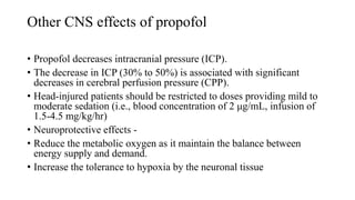 Other CNS effects of propofol
• Propofol decreases intracranial pressure (ICP).
• The decrease in ICP (30% to 50%) is associated with significant
decreases in cerebral perfusion pressure (CPP).
• Head-injured patients should be restricted to doses providing mild to
moderate sedation (i.e., blood concentration of 2 μg/mL, infusion of
1.5-4.5 mg/kg/hr)
• Neuroprotective effects -
• Reduce the metabolic oxygen as it maintain the balance between
energy supply and demand.
• Increase the tolerance to hypoxia by the neuronal tissue
 