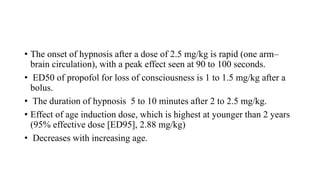 • The onset of hypnosis after a dose of 2.5 mg/kg is rapid (one arm–
brain circulation), with a peak effect seen at 90 to 100 seconds.
• ED50 of propofol for loss of consciousness is 1 to 1.5 mg/kg after a
bolus.
• The duration of hypnosis 5 to 10 minutes after 2 to 2.5 mg/kg.
• Effect of age induction dose, which is highest at younger than 2 years
(95% effective dose [ED95], 2.88 mg/kg)
• Decreases with increasing age.
 