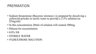 PREPARATION
• Sodium thiopentone (Racemic mixtures ) is prepared by dissolving a
yellowish powder in sterile water to provide a 2.5% solution (ie
25mg/ml).
• In this concentration 20mls of solution will contain 500mg.
• Diluent for reconstitution
• 0.9% NS
• STERILE WATER
• 5%DEXTROSE SOLUTION
 