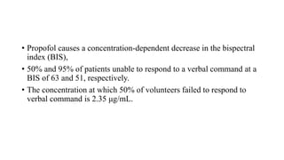 • Propofol causes a concentration-dependent decrease in the bispectral
index (BIS),
• 50% and 95% of patients unable to respond to a verbal command at a
BIS of 63 and 51, respectively.
• The concentration at which 50% of volunteers failed to respond to
verbal command is 2.35 μg/mL.
 