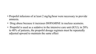 • Propofol infusions of at least 2 mg/kg/hour were necessary to provide
amnesia.
• Drug abuse because it increases DOPAMINE in nucleus acumens.
• Propofol is used as a sedative in the intensive care unit (ICU); in 20%
to 40% of patients, the propofol dosage regimen must be repeatedly
adjusted upward to maintain the same effect
 