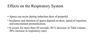 Effects on the Respiratory System
• Apnea can occur during induction dose of propofol.
• Incidence and duration of apnea depend on dose, speed of injection,
and concomitant premedication.
• It occurs for more than 30 seconds, 40 % decrease in Tidal volume ,
20% increase in respiratory rate)
 