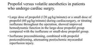 Propofol versus volatile anesthetics in patients
who undergo cardiac surgry.
• Large dose of propofol (120 μg/kg/minute) or a small dose of
propofol (60 μg/kg/minute) during cardiacsurgery, or titrating
isoflurane throughout the operation, showed improved
hemodynamic function in the large-dose propofol group
compared with the isoflurane or small-dose propofol group.
• Isoflurane preconditioning, combined with propofol
postconditioning, attenuating postischemic myocardial
reperfusion injury.
 