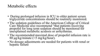 Metabolic effects
• During prolonged infusion in ICU to older patient serum
triglyceride concentrations should be routinely monitored.
• The sedation guidelines of the American College of Critical
Care Medicine also recommend “that patients receiving
propofol for long term sedation should be monitored for
unexplained metabolic acidosis or arrhythmias.
• The recommended maximal dose of propofol infusion rate is
80 μg/kg/minute (<5 mg/kg/hour).
• No dosage adjustments are needed for patients with renal or
hepatic failure
 