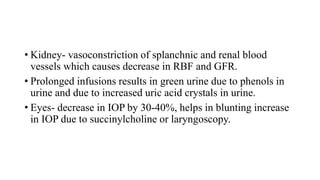 • Kidney- vasoconstriction of splanchnic and renal blood
vessels which causes decrease in RBF and GFR.
• Prolonged infusions results in green urine due to phenols in
urine and due to increased uric acid crystals in urine.
• Eyes- decrease in IOP by 30-40%, helps in blunting increase
in IOP due to succinylcholine or laryngoscopy.
 