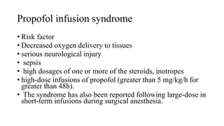 Propofol infusion syndrome
• Risk factor
• Decreased oxygen delivery to tissues
• serious neurological injury
• sepsis
• high dosages of one or more of the steroids, inotropes
• high-dose infusions of propofol (greater than 5 mg/kg/h for
greater than 48h).
• The syndrome has also been reported following large-dose in
short-term infusions during surgical anesthesia.
 