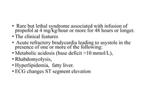 • Rare but lethal syndrome associated with infusion of
propofol at 4 mg/kg/hour or more for 48 hours or longer.
• The clinical features
• Acute refractory bradycardia leading to asystole in the
presence of one or more of the following:
• Metabolic acidosis (base deficit >10 mmol/L),
• Rhabdomyolysis,
• Hyperlipidemia, fatty liver.
• ECG changes ST segment elevation
 