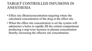 TARGET CONTROLLED INFUSIONS IN
ANESTHESIA
• Effect site (Brain)concentration targeting where the
calculated concentration of the drug at the effect site .
• When the effect site concentration is set the system will
administer a bolus to rapidly fill the central compartment
producing a step-wise increase in plasma concentration
thereby increasing the effector site concentration.
 