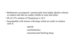 • Barbiturates are prepared commercially from highly alkaline solution
as sodium salts that are readily soluble in water and saline.
• Ph of 2.5% solution of Thiopentone is 10.5.
• Incompatible with mixture with drugs which are acidic in solution
such as
opioids
catecholamines
neuromuscular blocking drugs
 
