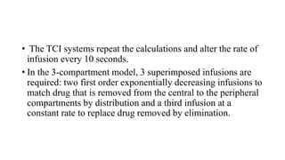• The TCI systems repeat the calculations and alter the rate of
infusion every 10 seconds.
• In the 3-compartment model, 3 superimposed infusions are
required: two first order exponentially decreasing infusions to
match drug that is removed from the central to the peripheral
compartments by distribution and a third infusion at a
constant rate to replace drug removed by elimination.
 