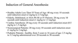 Induction of General Anesthesia:
• Healthy Adults Less Than 55 Years of Age: 40 mg every 10 seconds
until induction onset (2 mg/kg to 2.5 mg/kg).
• Elderly, Debilitated, or ASA-PS III or IV Patients: 20 mg every 10
seconds until induction onset (1 mg/kg to 1.5 mg/kg).
• Cardiac Anesthesia: 20 mg every 10 seconds until induction onset (0.5
mg/kg to 1.5 mg/kg).
• Neurosurgical Patients: 20 mg every 10 seconds until induction onset
(1 mg/kg to 2 mg/kg).
• Pediatric Patients - healthy, from 3 years to 16 years of age: 2.5 mg/kg
to 3.5 mg/kg administered over 20 seconds to 30 seconds.
 