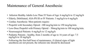 Maintenance of General Anesthesia:
• Infusion Healthy Adults Less Than 55 Years of Age: 6 mg/kg/h to 12 mg/kg/h
• Elderly, Debilitated, ASA-PS III or IV Patients: 3 mg/kg/h to 6 mg/kg/h
• Cardiac Anesthesia: Most patients require:
• Propofol with Secondary Opioid –100 mcg/kg/min to 150 mcg/kg/min.
• Low-Dose Propofol with Primary Opioid – 50mcg/kg/min to 100 mcg/kg/min.
• Neurosurgical Patients: 6 mg/kg/h to 12 mg/kg/h
• Pediatric Patients - healthy, from 2 months of age to 16 years of age: 7.5
mg/kg/h to 18 mg/kg/h
• Following the first half hour of maintenance, if clinical signs of light
anesthesia are not present, the infusion rate should be decreased
 