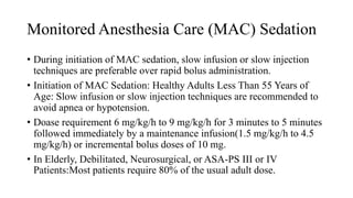 Monitored Anesthesia Care (MAC) Sedation
• During initiation of MAC sedation, slow infusion or slow injection
techniques are preferable over rapid bolus administration.
• Initiation of MAC Sedation: Healthy Adults Less Than 55 Years of
Age: Slow infusion or slow injection techniques are recommended to
avoid apnea or hypotension.
• Doase requirement 6 mg/kg/h to 9 mg/kg/h for 3 minutes to 5 minutes
followed immediately by a maintenance infusion(1.5 mg/kg/h to 4.5
mg/kg/h) or incremental bolus doses of 10 mg.
• In Elderly, Debilitated, Neurosurgical, or ASA-PS III or IV
Patients:Most patients require 80% of the usual adult dose.
 
