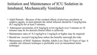 Initiation and Maintenance of ICU Sedation in
Intubated, Mechanically Ventilated
• Adult Patients - Because of the residual effects of previous anesthetic or
sedative agents, in most patients the initial infusion should be 5 mcg/kg/min
(0.3 mg/kg/h) for at least 5 minutes.
• Subsequent increments of 0.3mg/kg/k to 0.6 mg/kg/h over 5 minutes to 10
minutes may be for desired clinical effect is achieved.
• Maintenance rates of 0.3 mg/kg/h to 3 mg/kg/h or higher may be required.
• Should not exceed 4 mg/kg/hour unless the benefits outweigh the risks
• Maintenance of MAC Sedation: Healthy Adults Less Than 55 Years of Age: A
variable rate infusion technique is preferable over an intermittent bolus
technique.
 