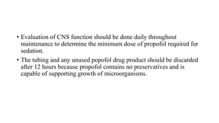 • Evaluation of CNS function should be done daily throughout
maintenance to determine the minimum dose of propofol required for
sedation.
• The tubing and any unused popofol drug product should be discarded
after 12 hours because propofol contains no preservatives and is
capable of supporting growth of microorganisms.
 