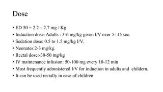 Dose
• ED 50 = 2.2 – 2.7 mg / Kg
• Induction dose: Adults : 3-6 mg/kg given I/V over 5- 15 sec.
• Sedation dose: 0.5 to 1.5 mg/kg I/V.
• Neonates:2-3 mg/kg.
• Rectal dose:-30-50 mg/kg
• IV maintenance infusion: 50-100 mg every 10-12 min
• Most frequently admnistered I/V for induction in adults and childern.
• It can be used rectally in case of children
 