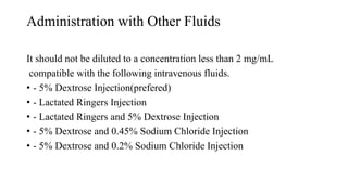 Administration with Other Fluids
It should not be diluted to a concentration less than 2 mg/mL
compatible with the following intravenous fluids.
• - 5% Dextrose Injection(prefered)
• - Lactated Ringers Injection
• - Lactated Ringers and 5% Dextrose Injection
• - 5% Dextrose and 0.45% Sodium Chloride Injection
• - 5% Dextrose and 0.2% Sodium Chloride Injection
 