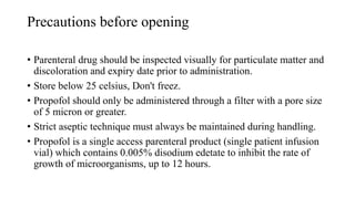 Precautions before opening
• Parenteral drug should be inspected visually for particulate matter and
discoloration and expiry date prior to administration.
• Store below 25 celsius, Don't freez.
• Propofol should only be administered through a filter with a pore size
of 5 micron or greater.
• Strict aseptic technique must always be maintained during handling.
• Propofol is a single access parenteral product (single patient infusion
vial) which contains 0.005% disodium edetate to inhibit the rate of
growth of microorganisms, up to 12 hours.
 