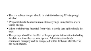 • The vial rubber stopper should be disinfected using 70% isopropyl
alcohol.
• Propofol should be drawn into a sterile syringe immediately after a
vial is opened.
• When withdrawing Propofol from vials, a sterile vent spike should be
used.
• The syringe should be labelled with appropriate information including
the date and time the vial was opened. Administration should
commence promptly and be completed within 12 hours after the vial
has been opened.
 