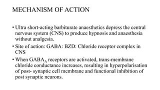 MECHANISM OF ACTION
• Ultra short-acting barbiturate anaesthetics depress the central
nervous system (CNS) to produce hypnosis and anaesthesia
without analgesia.
• Site of action: GABA: BZD: Chloride receptor complex in
CNS
• When GABAA receptors are activated, trans-membrane
chloride conductance increases, resulting in hyperpolarisation
of post- synaptic cell membrane and functional inhibition of
post synaptic neurons.
 