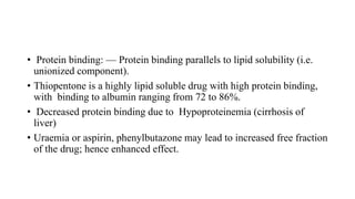 • Protein binding: — Protein binding parallels to lipid solubility (i.e.
unionized component).
• Thiopentone is a highly lipid soluble drug with high protein binding,
with binding to albumin ranging from 72 to 86%.
• Decreased protein binding due to Hypoproteinemia (cirrhosis of
liver)
• Uraemia or aspirin, phenylbutazone may lead to increased free fraction
of the drug; hence enhanced effect.
 