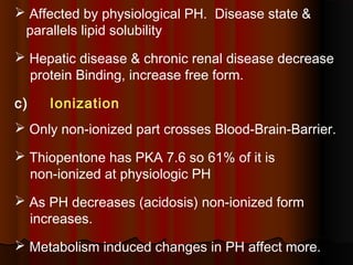  Affected by physiological PH. Disease state &
parallels lipid solubility
 Hepatic disease & chronic renal disease decrease
protein Binding, increase free form.
c) Ionization
 Only non-ionized part crosses Blood-Brain-Barrier.
 Thiopentone has PKA 7.6 so 61% of it is
non-ionized at physiologic PH
 As PH decreases (acidosis) non-ionized form
increases.
 Metabolism induced changes in PH affect more.
 