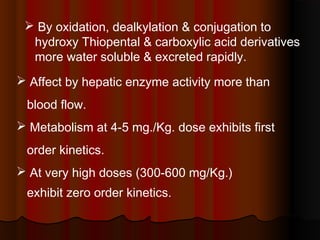  By oxidation, dealkylation & conjugation to
hydroxy Thiopental & carboxylic acid derivatives
more water soluble & excreted rapidly.
 Affect by hepatic enzyme activity more than
blood flow.
 Metabolism at 4-5 mg./Kg. dose exhibits first
order kinetics.
 At very high doses (300-600 mg/Kg.)
exhibit zero order kinetics.
 