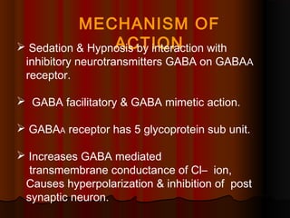 MECHANISM OF
ACTION Sedation & Hypnosis by interaction with
inhibitory neurotransmitters GABA on GABAA
receptor.
 GABA facilitatory & GABA mimetic action.
 GABAA receptor has 5 glycoprotein sub unit.
 Increases GABA mediated
transmembrane conductance of Cl– ion,
Causes hyperpolarization & inhibition of post
synaptic neuron.
 