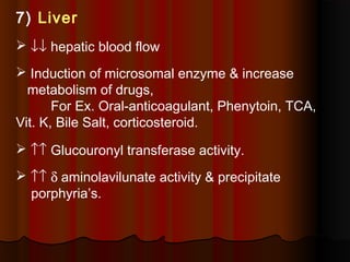 7) Liver
 ↓↓ hepatic blood flow
 Induction of microsomal enzyme & increase
metabolism of drugs,
For Ex. Oral-anticoagulant, Phenytoin, TCA,
Vit. K, Bile Salt, corticosteroid.
 ↑↑ Glucouronyl transferase activity.
 ↑↑ δ aminolavilunate activity & precipitate
porphyria’s.
 