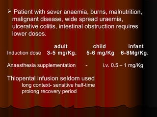  Patient with sever anaemia, burns, malnutrition,
malignant disease, wide spread uraemia,
ulcerative colitis, intestinal obstruction requires
lower doses.
adult child infant
Induction dose 3-5 mg/Kg. 5-6 mg/Kg 6-8Mg/Kg.
Anaesthesia supplementation - i.v. 0.5 – 1 mg/Kg
Thiopental infusion seldom used
long context- sensitive half-time
prolong recovery period
 