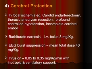 4) Cerebral Protection
 In focal ischemia eg. Carotid endarterectomy,
thoracic aneurysm resection, profound
controlled-hypotension, Incomplete cerebral
emboli.
 Barbiturate narcosis – i.v. bolus 8 mg/Kg.
 EEG burst suppression – mean total dose 40
mg/Kg.
 Infusion – 0.05 to 0.35 mg/Kg/min with
inotropic & ventilatory support.
 