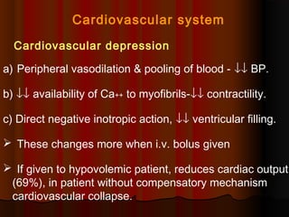 Cardiovascular system
Cardiovascular depression
a) Peripheral vasodilation & pooling of blood - ↓↓ BP.
b) ↓↓ availability of Ca++ to myofibrils-↓↓ contractility.
c) Direct negative inotropic action, ↓↓ ventricular filling.
 These changes more when i.v. bolus given
 If given to hypovolemic patient, reduces cardiac output
(69%), in patient without compensatory mechanism
cardiovascular collapse.
 