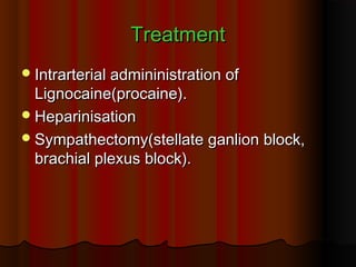 TreatmentTreatment
Intrarterial admininistration ofIntrarterial admininistration of
Lignocaine(procaine).Lignocaine(procaine).
HeparinisationHeparinisation
Sympathectomy(stellate ganlion block,Sympathectomy(stellate ganlion block,
brachial plexus block).brachial plexus block).
 