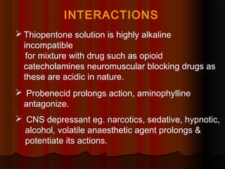  Thiopentone solution is highly alkaline
incompatible
for mixture with drug such as opioid
catecholamines neuromuscular blocking drugs as
these are acidic in nature.
 Probenecid prolongs action, aminophylline
antagonize.
 CNS depressant eg. narcotics, sedative, hypnotic,
alcohol, volatile anaesthetic agent prolongs &
potentiate its actions.
INTERACTIONS
 