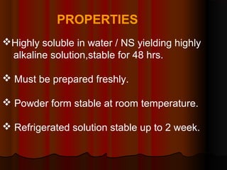 PROPERTIES
Highly soluble in water / NS yielding highly
alkaline solution,stable for 48 hrs.
 Must be prepared freshly.
 Powder form stable at room temperature.
 Refrigerated solution stable up to 2 week.
 
