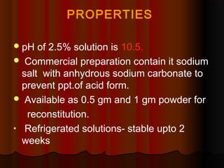 PROPERTIES
pH of 2.5% solution is 10.5.
 Commercial preparation contain it sodium
salt with anhydrous sodium carbonate to
prevent ppt.of acid form.
 Available as 0.5 gm and 1 gm powder for
reconstitution.
• Refrigerated solutions- stable upto 2
weeks
 