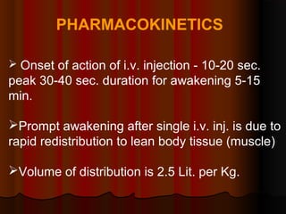 PHARMACOKINETICS
 Onset of action of i.v. injection - 10-20 sec.
peak 30-40 sec. duration for awakening 5-15
min.
Prompt awakening after single i.v. inj. is due to
rapid redistribution to lean body tissue (muscle)
Volume of distribution is 2.5 Lit. per Kg.
 