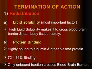 TERMINATION OF ACTION
1) Redistribution
a) Lipid solubility (most important factor)
 High Lipid Solubility makes it to cross blood brain
barrier & lean body tissue rapidly.
b) Protein Binding
 Highly bound to albumin & other plasma protein.
 72 – 86% Binding.
 Only unbound fraction crosses Blood-Brain-Barrier.
 