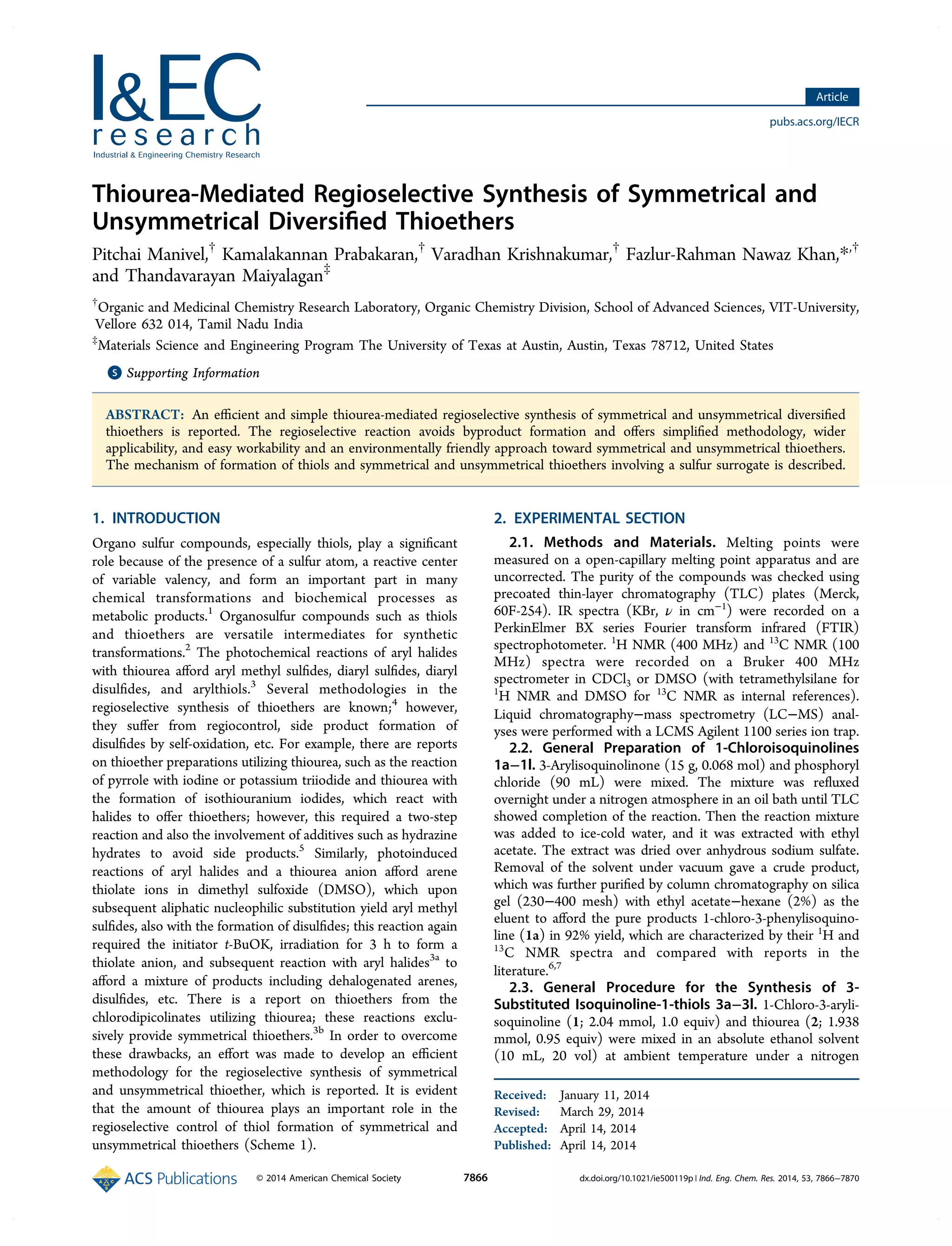 Thiourea-Mediated Regioselective Synthesis of Symmetrical and
Unsymmetrical Diversiﬁed Thioethers
Pitchai Manivel,†
Kamalakannan Prabakaran,†
Varadhan Krishnakumar,†
Fazlur-Rahman Nawaz Khan,*,†
and Thandavarayan Maiyalagan‡
†
Organic and Medicinal Chemistry Research Laboratory, Organic Chemistry Division, School of Advanced Sciences, VIT-University,
Vellore 632 014, Tamil Nadu India
‡
Materials Science and Engineering Program The University of Texas at Austin, Austin, Texas 78712, United States
*S Supporting Information
ABSTRACT: An eﬃcient and simple thiourea-mediated regioselective synthesis of symmetrical and unsymmetrical diversiﬁed
thioethers is reported. The regioselective reaction avoids byproduct formation and oﬀers simpliﬁed methodology, wider
applicability, and easy workability and an environmentally friendly approach toward symmetrical and unsymmetrical thioethers.
The mechanism of formation of thiols and symmetrical and unsymmetrical thioethers involving a sulfur surrogate is described.
1. INTRODUCTION
Organo sulfur compounds, especially thiols, play a signiﬁcant
role because of the presence of a sulfur atom, a reactive center
of variable valency, and form an important part in many
chemical transformations and biochemical processes as
metabolic products.1
Organosulfur compounds such as thiols
and thioethers are versatile intermediates for synthetic
transformations.2
The photochemical reactions of aryl halides
with thiourea aﬀord aryl methyl sulﬁdes, diaryl sulﬁdes, diaryl
disulﬁdes, and arylthiols.3
Several methodologies in the
regioselective synthesis of thioethers are known;4
however,
they suﬀer from regiocontrol, side product formation of
disulﬁdes by self-oxidation, etc. For example, there are reports
on thioether preparations utilizing thiourea, such as the reaction
of pyrrole with iodine or potassium triiodide and thiourea with
the formation of isothiouranium iodides, which react with
halides to oﬀer thioethers; however, this required a two-step
reaction and also the involvement of additives such as hydrazine
hydrates to avoid side products.5
Similarly, photoinduced
reactions of aryl halides and a thiourea anion aﬀord arene
thiolate ions in dimethyl sulfoxide (DMSO), which upon
subsequent aliphatic nucleophilic substitution yield aryl methyl
sulﬁdes, also with the formation of disulﬁdes; this reaction again
required the initiator t-BuOK, irradiation for 3 h to form a
thiolate anion, and subsequent reaction with aryl halides3a
to
aﬀord a mixture of products including dehalogenated arenes,
disulﬁdes, etc. There is a report on thioethers from the
chlorodipicolinates utilizing thiourea; these reactions exclu-
sively provide symmetrical thioethers.3b
In order to overcome
these drawbacks, an eﬀort was made to develop an eﬃcient
methodology for the regioselective synthesis of symmetrical
and unsymmetrical thioether, which is reported. It is evident
that the amount of thiourea plays an important role in the
regioselective control of thiol formation of symmetrical and
unsymmetrical thioethers (Scheme 1).
2. EXPERIMENTAL SECTION
2.1. Methods and Materials. Melting points were
measured on a open-capillary melting point apparatus and are
uncorrected. The purity of the compounds was checked using
precoated thin-layer chromatography (TLC) plates (Merck,
60F-254). IR spectra (KBr, ν in cm−1
) were recorded on a
PerkinElmer BX series Fourier transform infrared (FTIR)
spectrophotometer. 1
H NMR (400 MHz) and 13
C NMR (100
MHz) spectra were recorded on a Bruker 400 MHz
spectrometer in CDCl3 or DMSO (with tetramethylsilane for
1
H NMR and DMSO for 13
C NMR as internal references).
Liquid chromatography−mass spectrometry (LC−MS) anal-
yses were performed with a LCMS Agilent 1100 series ion trap.
2.2. General Preparation of 1-Chloroisoquinolines
1a−1l. 3-Arylisoquinolinone (15 g, 0.068 mol) and phosphoryl
chloride (90 mL) were mixed. The mixture was reﬂuxed
overnight under a nitrogen atmosphere in an oil bath until TLC
showed completion of the reaction. Then the reaction mixture
was added to ice-cold water, and it was extracted with ethyl
acetate. The extract was dried over anhydrous sodium sulfate.
Removal of the solvent under vacuum gave a crude product,
which was further puriﬁed by column chromatography on silica
gel (230−400 mesh) with ethyl acetate−hexane (2%) as the
eluent to aﬀord the pure products 1-chloro-3-phenylisoquino-
line (1a) in 92% yield, which are characterized by their 1
H and
13
C NMR spectra and compared with reports in the
literature.6,7
2.3. General Procedure for the Synthesis of 3-
Substituted Isoquinoline-1-thiols 3a−3l. 1-Chloro-3-aryli-
soquinoline (1; 2.04 mmol, 1.0 equiv) and thiourea (2; 1.938
mmol, 0.95 equiv) were mixed in an absolute ethanol solvent
(10 mL, 20 vol) at ambient temperature under a nitrogen
Received: January 11, 2014
Revised: March 29, 2014
Accepted: April 14, 2014
Published: April 14, 2014
Article
pubs.acs.org/IECR
© 2014 American Chemical Society 7866 dx.doi.org/10.1021/ie500119p | Ind. Eng. Chem. Res. 2014, 53, 7866−7870
 