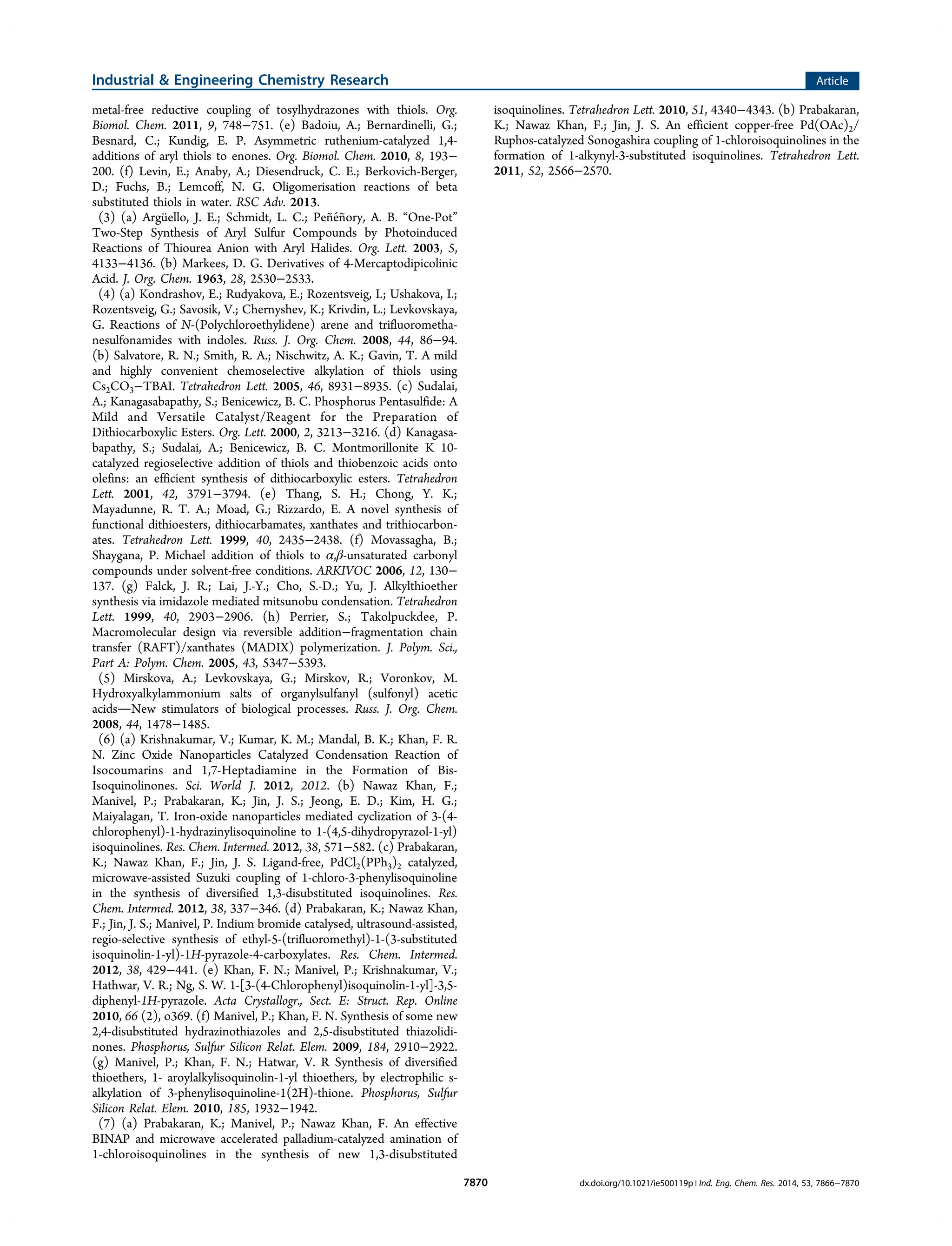 metal-free reductive coupling of tosylhydrazones with thiols. Org.
Biomol. Chem. 2011, 9, 748−751. (e) Badoiu, A.; Bernardinelli, G.;
Besnard, C.; Kundig, E. P. Asymmetric ruthenium-catalyzed 1,4-
additions of aryl thiols to enones. Org. Biomol. Chem. 2010, 8, 193−
200. (f) Levin, E.; Anaby, A.; Diesendruck, C. E.; Berkovich-Berger,
D.; Fuchs, B.; Lemcoff, N. G. Oligomerisation reactions of beta
substituted thiols in water. RSC Adv. 2013.
(3) (a) Argüello, J. E.; Schmidt, L. C.; Peñéñory, A. B. “One-Pot”
Two-Step Synthesis of Aryl Sulfur Compounds by Photoinduced
Reactions of Thiourea Anion with Aryl Halides. Org. Lett. 2003, 5,
4133−4136. (b) Markees, D. G. Derivatives of 4-Mercaptodipicolinic
Acid. J. Org. Chem. 1963, 28, 2530−2533.
(4) (a) Kondrashov, E.; Rudyakova, E.; Rozentsveig, I.; Ushakova, I.;
Rozentsveig, G.; Savosik, V.; Chernyshev, K.; Krivdin, L.; Levkovskaya,
G. Reactions of N-(Polychloroethylidene) arene and trifluorometha-
nesulfonamides with indoles. Russ. J. Org. Chem. 2008, 44, 86−94.
(b) Salvatore, R. N.; Smith, R. A.; Nischwitz, A. K.; Gavin, T. A mild
and highly convenient chemoselective alkylation of thiols using
Cs2CO3−TBAI. Tetrahedron Lett. 2005, 46, 8931−8935. (c) Sudalai,
A.; Kanagasabapathy, S.; Benicewicz, B. C. Phosphorus Pentasulfide: A
Mild and Versatile Catalyst/Reagent for the Preparation of
Dithiocarboxylic Esters. Org. Lett. 2000, 2, 3213−3216. (d) Kanagasa-
bapathy, S.; Sudalai, A.; Benicewicz, B. C. Montmorillonite K 10-
catalyzed regioselective addition of thiols and thiobenzoic acids onto
olefins: an efficient synthesis of dithiocarboxylic esters. Tetrahedron
Lett. 2001, 42, 3791−3794. (e) Thang, S. H.; Chong, Y. K.;
Mayadunne, R. T. A.; Moad, G.; Rizzardo, E. A novel synthesis of
functional dithioesters, dithiocarbamates, xanthates and trithiocarbon-
ates. Tetrahedron Lett. 1999, 40, 2435−2438. (f) Movassagha, B.;
Shaygana, P. Michael addition of thiols to α,β-unsaturated carbonyl
compounds under solvent-free conditions. ARKIVOC 2006, 12, 130−
137. (g) Falck, J. R.; Lai, J.-Y.; Cho, S.-D.; Yu, J. Alkylthioether
synthesis via imidazole mediated mitsunobu condensation. Tetrahedron
Lett. 1999, 40, 2903−2906. (h) Perrier, S.; Takolpuckdee, P.
Macromolecular design via reversible addition−fragmentation chain
transfer (RAFT)/xanthates (MADIX) polymerization. J. Polym. Sci.,
Part A: Polym. Chem. 2005, 43, 5347−5393.
(5) Mirskova, A.; Levkovskaya, G.; Mirskov, R.; Voronkov, M.
Hydroxyalkylammonium salts of organylsulfanyl (sulfonyl) acetic
acidsNew stimulators of biological processes. Russ. J. Org. Chem.
2008, 44, 1478−1485.
(6) (a) Krishnakumar, V.; Kumar, K. M.; Mandal, B. K.; Khan, F. R.
N. Zinc Oxide Nanoparticles Catalyzed Condensation Reaction of
Isocoumarins and 1,7-Heptadiamine in the Formation of Bis-
Isoquinolinones. Sci. World J. 2012, 2012. (b) Nawaz Khan, F.;
Manivel, P.; Prabakaran, K.; Jin, J. S.; Jeong, E. D.; Kim, H. G.;
Maiyalagan, T. Iron-oxide nanoparticles mediated cyclization of 3-(4-
chlorophenyl)-1-hydrazinylisoquinoline to 1-(4,5-dihydropyrazol-1-yl)
isoquinolines. Res. Chem. Intermed. 2012, 38, 571−582. (c) Prabakaran,
K.; Nawaz Khan, F.; Jin, J. S. Ligand-free, PdCl2(PPh3)2 catalyzed,
microwave-assisted Suzuki coupling of 1-chloro-3-phenylisoquinoline
in the synthesis of diversified 1,3-disubstituted isoquinolines. Res.
Chem. Intermed. 2012, 38, 337−346. (d) Prabakaran, K.; Nawaz Khan,
F.; Jin, J. S.; Manivel, P. Indium bromide catalysed, ultrasound-assisted,
regio-selective synthesis of ethyl-5-(trifluoromethyl)-1-(3-substituted
isoquinolin-1-yl)-1H-pyrazole-4-carboxylates. Res. Chem. Intermed.
2012, 38, 429−441. (e) Khan, F. N.; Manivel, P.; Krishnakumar, V.;
Hathwar, V. R.; Ng, S. W. 1-[3-(4-Chlorophenyl)isoquinolin-1-yl]-3,5-
diphenyl-1H-pyrazole. Acta Crystallogr., Sect. E: Struct. Rep. Online
2010, 66 (2), o369. (f) Manivel, P.; Khan, F. N. Synthesis of some new
2,4-disubstituted hydrazinothiazoles and 2,5-disubstituted thiazolidi-
nones. Phosphorus, Sulfur Silicon Relat. Elem. 2009, 184, 2910−2922.
(g) Manivel, P.; Khan, F. N.; Hatwar, V. R Synthesis of diversified
thioethers, 1- aroylalkylisoquinolin-1-yl thioethers, by electrophilic s-
alkylation of 3-phenylisoquinoline-1(2H)-thione. Phosphorus, Sulfur
Silicon Relat. Elem. 2010, 185, 1932−1942.
(7) (a) Prabakaran, K.; Manivel, P.; Nawaz Khan, F. An effective
BINAP and microwave accelerated palladium-catalyzed amination of
1-chloroisoquinolines in the synthesis of new 1,3-disubstituted
isoquinolines. Tetrahedron Lett. 2010, 51, 4340−4343. (b) Prabakaran,
K.; Nawaz Khan, F.; Jin, J. S. An efficient copper-free Pd(OAc)2/
Ruphos-catalyzed Sonogashira coupling of 1-chloroisoquinolines in the
formation of 1-alkynyl-3-substituted isoquinolines. Tetrahedron Lett.
2011, 52, 2566−2570.
Industrial & Engineering Chemistry Research Article
dx.doi.org/10.1021/ie500119p | Ind. Eng. Chem. Res. 2014, 53, 7866−78707870
 