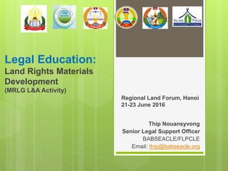 Legal Education:
Land Rights Materials
Development
(MRLG L&A Activity)
Regional Land Forum, Hanoi
21-23 June 2016
Thip Nouansyvong
Senior Legal Support Officer
BABSEACLE/FLPCLE
Email: thip@babseacle.org
 