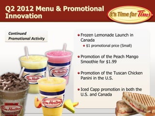 Q2 2012 Menu & Promotional
Innovation

Continued              Frozen Lemonade Launch in
Promotional Activity   Canada
                         $1 promotional price (Small)


                       Promotion of the Peach Mango
                       Smoothie for $1.99

                       Promotion of the Tuscan Chicken
                       Panini in the U.S.

                       Iced Capp promotion in both the
                       U.S. and Canada
 