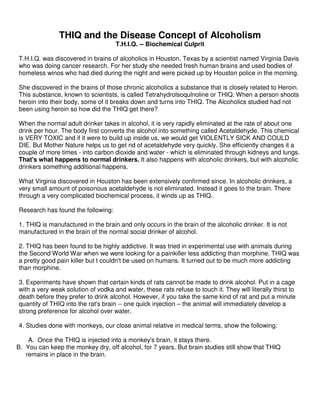 THIQ and the Disease Concept of Alcoholism
T.H.I.Q. -- Biochemical Culprit
T.H.I.Q. was discovered in brains of alcoholics in Houston, Texas by a scientist named Virginia Davis
who was doing cancer research. For her study she needed fresh human brains and used bodies of
homeless winos who had died during the night and were picked up by Houston police in the morning.
She discovered in the brains of those chronic alcoholics a substance that is closely related to Heroin.
This substance, known to scientists, is called Tetrahydrolsoqulnoline or THIQ. When a person shoots
heroin into their body, some of it breaks down and turns into THIQ. The Alcoholics studied had not
been using heroin so how did the THIQ get there?
When the normal adult drinker takes in alcohol, it is very rapidly eliminated at the rate of about one
drink per hour. The body first converts the alcohol into something called Acetaldehyde. This chemical
is VERY TOXIC and if it were to build up inside us, we would get VIOLENTLY SICK AND COULD
DIE. But Mother Nature helps us to get rid of acetaldehyde very quickly. She efficiently changes it a
couple of more times - into carbon dioxide and water - which is eliminated through kidneys and lungs.
That's what happens to normal drinkers. It also happens with alcoholic drinkers, but with alcoholic
drinkers something additional happens.
What Virginia discovered in Houston has been extensively confirmed since. In alcoholic drinkers, a
very small amount of poisonous acetaldehyde is not eliminated. Instead it goes to the brain. There
through a very complicated biochemical process, it winds up as THIQ.
Research has found the following:
1. THIQ is manufactured in the brain and only occurs in the brain of the alcoholic drinker. It is not
manufactured in the brain of the normal social drinker of alcohol.
2. THIQ has been found to be highly addictive. It was tried in experimental use with animals during
the Second World War when we were looking for a painkiller less addicting than morphine. THIQ was
a pretty good pain killer but t couldn't be used on humans. It turned out to be much more addicting
than morphine.
3. Experiments have shown that certain kinds of rats cannot be made to drink alcohol. Put in a cage
with a very weak solution of vodka and water, these rats refuse to touch it. They will literally thirst to
death before they prefer to drink alcohol. However, if you take the same kind of rat and put a minute
quantity of THIQ into the rat's brain -- one quick injection – the animal will immediately develop a
strong preference for alcohol over water.
4. Studies done with monkeys, our close animal relative in medical terms, show the following:
A. Once the THIQ is injected into a monkey's brain, it stays there.
B. You can keep the monkey dry, off alcohol, for 7 years. But brain studies still show that THIQ
remains in place in the brain.
 