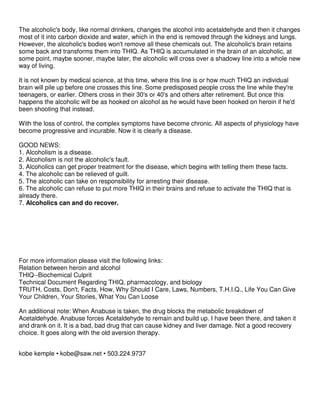 The alcoholic's body, like normal drinkers, changes the alcohol into acetaldehyde and then it changes
most of it into carbon dioxide and water, which in the end is removed through the kidneys and lungs.
However, the alcoholic's bodies won't remove all these chemicals out. The alcoholic's brain retains
some back and transforms them into THIQ. As THIQ is accumulated in the brain of an alcoholic, at
some point, maybe sooner, maybe later, the alcoholic will cross over a shadowy line into a whole new
way of living.
It is not known by medical science, at this time, where this line is or how much THIQ an individual
brain will pile up before one crosses this line. Some predisposed people cross the line while they're
teenagers, or earlier. Others cross in their 30's or 40's and others after retirement. But once this
happens the alcoholic will be as hooked on alcohol as he would have been hooked on heroin if he'd
been shooting that instead.
With the loss of control, the complex symptoms have become chronic. All aspects of physiology have
become progressive and incurable. Now it is clearly a disease.
GOOD NEWS:
1. Alcoholism is a disease.
2. Alcoholism is not the alcoholic's fault.
3. Alcoholics can get proper treatment for the disease, which begins with telling them these facts.
4. The alcoholic can be relieved of guilt.
5. The alcoholic can take on responsibility for arresting their disease.
6. The alcoholic can refuse to put more THIQ in their brains and refuse to activate the THIQ that is
already there.
7. Alcoholics can and do recover.
For more information please visit the following links:
Relation between heroin and alcohol
THIQ--Biochemical Culprit
Technical Document Regarding THIQ, pharmacology, and biology
TRUTH, Costs, Don't, Facts, How, Why Should I Care, Laws, Numbers, T.H.I.Q., Life You Can Give
Your Children, Your Stories, What You Can Loose
An additional note: When Anabuse is taken, the drug blocks the metabolic breakdown of
Acetaldehyde. Anabuse forces Acetaldehyde to remain and build up. I have been there, and taken it
and drank on it. It is a bad, bad drug that can cause kidney and liver damage. Not a good recovery
choice. It goes along with the old aversion therapy.
kobe kemple • kobe@saw.net • 503.224.9737
 