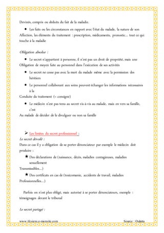 www.ifcsiens.e-monsite.com Source : Oulatta
Devinés, compris ou déduits du fait de la maladie.
 Les faits ou les circonstances en rapport avec l’état du malade, la nature de son
Affection, les éléments du traitement : prescription, médicaments, pronostic… tout ce qui
touche à la maladie
Obligation absolue :
 Le secret n’appartient à personne, il n’est pas un droit de propriété, mais une
Obligation de moyen faite au personnel dans l’exécution de ses activités
 Le secret ne cesse pas avec la mort du malade même avec la permission des
héritiers
 Le personnel collaborant aux soins peuvent échanger les informations nécessaires
à la
Conduite du traitement (= consigne)
 Le médecin n’est pas tenu au secret vis-à-vis au malade, mais en vers sa famille,
c’est
Au malade de décider de le divulguer ou non sa famille
 Les limites du secret professionnel :
Le secret dévoilé :
Dans ce cas il y a obligation de se porter dénonciateur par exemple le médecin doit
produire :
Des déclarations de (naissance, décès, maladies contagieuses, maladies
sexuellement
Transmissibles…)
Des certificats en cas de (toxicomanie, accidents de travail, maladies
Professionnelles…)
Parfois on n’est plus obligé, mais autorisé à se porter dénonciateurs, exemple :
témoignages devant le tribunal
Le secret partagé :
 