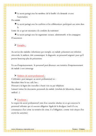 www.ifcsiens.e-monsite.com Source : Oulatta
Le secret partagé avec les membres de la famille à la demande et avec
l’autorisation
Du malade
Le secret partagé avec les confrères et les collaborateurs participant aux soins dans
la
Limite de ce qui est nécessaire à la conduite du traitement
Le secret partagé avec les organismes sociaux, administratifs et les compagnes
D’assurances
 Exemples :
Au service des maladies infectieuses par exemple, un malade présentant une infection
rétrovirale, le médecin doit communiquer le diagnostic au personnel soignant pour qu’il
prenne beaucoup plus de précautions
En cas d’empoisonnement, le personnel peut dénoncer une tentative d’empoisonnement
du malade à son entourage
 Violation du secret professionnel :
L’infirmière peut manquer au secret professionnel en :
Bavardant dans la rue, café, bus…
Donnant à la légère des nouvelles à haute voix ou par téléphone
Laissant traîner les documents personnels du malade (résultats de laboratoire, dossier
médical…)
 Conclusion :
Le respect du secret professionnel reste d’un caractère absolue en ce qui concerne le
personnel infirmier qui n’a aucune obligation légale de le divulguer (sauf s’il a eu
connaissance d’un crime ou tentative de crime, il a l’obligation, comme tout citoyen d’en
avertir les autorités)
 
