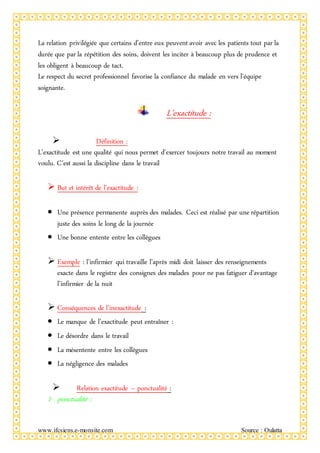 www.ifcsiens.e-monsite.com Source : Oulatta
La relation privilégiée que certains d’entre eux peuvent avoir avec les patients tout par la
durée que par la répétition des soins, doivent les inciter à beaucoup plus de prudence et
les obligent à beaucoup de tact.
Le respect du secret professionnel favorise la confiance du malade en vers l’équipe
soignante.
L’exactitude :
 Définition :
L’exactitude est une qualité qui nous permet d’exercer toujours notre travail au moment
voulu. C’est aussi la discipline dans le travail
 But et intérêt de l’exactitude :
 Une présence permanente auprès des malades. Ceci est réalisé par une répartition
juste des soins le long de la journée
 Une bonne entente entre les collègues
 Exemple : l’infirmier qui travaille l’après midi doit laisser des renseignements
exacte dans le registre des consignes des malades pour ne pas fatiguer d’avantage
l’infirmier de la nuit
 Conséquences de l’inexactitude :
 Le manque de l’exactitude peut entraîner :
 Le désordre dans le travail
 La mésentente entre les collègues
 La négligence des malades
 Relation exactitude – ponctualité :
1- ponctualité :
 