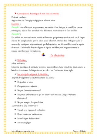 www.ifcsiens.e-monsite.com Source : Oulatta
 Conséquences du manque de tact chez les patients
Perte de confiance
Aggravation de l’état psychologique et refus de soins
Exemples :
Exemple1 : un effectuant un pansement au malade, il ne faut pas le considérer comme
mannequin, mais il faut travailler avec délicatesse pour éviter de le faire souffrir
Exemple2 :
Un malade en post-opératoire ne doit s’alimenter qu’après reprise du transit car il risque
d’avoir des complications graves allant jusqu’à la mort. Donc il faut l’éduquer dans ce
sens en lui expliquant et convaincant que l’alimentation est déconseillée avant la reprise
du transit. Ensuite elle doit être légère et liquide au début puis progressivement le
malade va s’alimenter normalement.
La discipline
 Définition :
Selon hachette :
Ensemble des règles de conduite imposées aux membres d’une collectivité pour assurer le
bon fonctionnement de l’organisation sociale, c’est l’obéissance à ces règles
 Les principales règles de la discipline :
Respect du règlement d’un établissement de soins :
 Respect de la tenue
 Comportement adéquat :
 Ne pas s’absenter sans motif
 Ne jamais utiliser tout ce qui est réservé aux malades (linge, vêtements,
aliments,…)
 Ne pas accepter des pourboires
L’exactitude à faire son travail :
 Travail avec rigueur et profession :
 Doses exactes de médicaments
 Avoir l’esprit d’observation
 Ne rien négliger
 